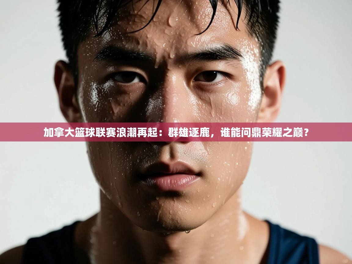 加拿大篮球联赛浪潮再起:群雄逐鹿,谁能问鼎荣耀之巅? 第1张