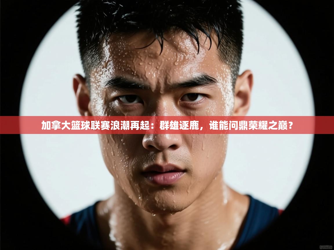 加拿大篮球联赛浪潮再起:群雄逐鹿,谁能问鼎荣耀之巅? 第2张