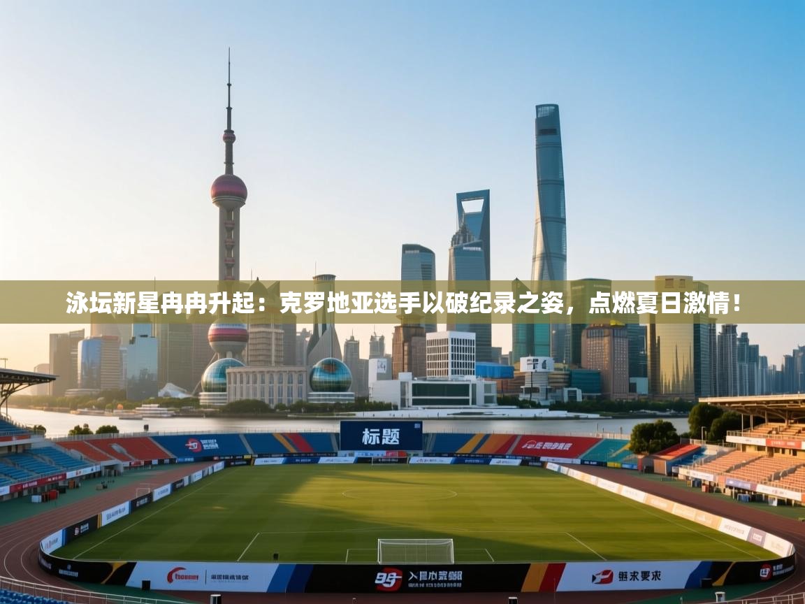 泳坛新星冉冉升起：克罗地亚选手以破纪录之姿，点燃夏日激情！